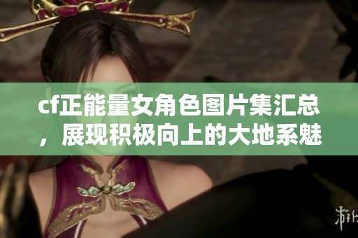 cf正能量女角色图片集汇总，展现积极向上的大地系魅力
