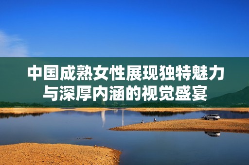 中国成熟女性展现独特魅力与深厚内涵的视觉盛宴