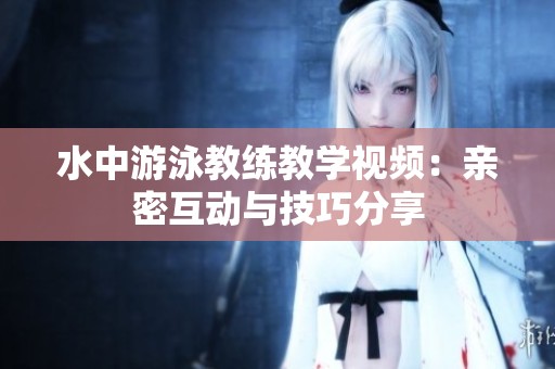 水中游泳教练教学视频：亲密互动与技巧分享