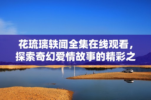 花琉璃轶闻全集在线观看，探索奇幻爱情故事的精彩之旅