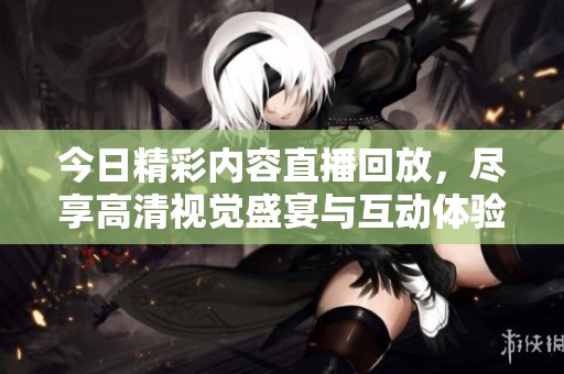 今日精彩内容直播回放，尽享高清视觉盛宴与互动体验