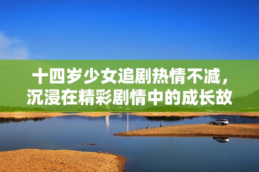 十四岁少女追剧热情不减，沉浸在精彩剧情中的成长故事