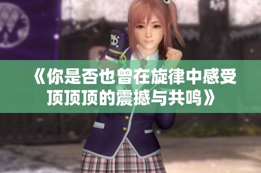 《你是否也曾在旋律中感受顶顶顶的震撼与共鸣》