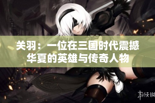 关羽：一位在三国时代震撼华夏的英雄与传奇人物