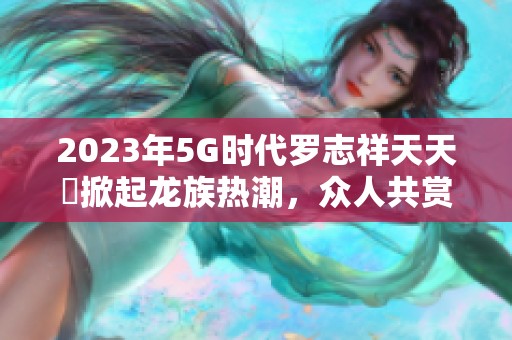 2023年5G时代罗志祥天天奭掀起龙族热潮，众人共赏新风尚