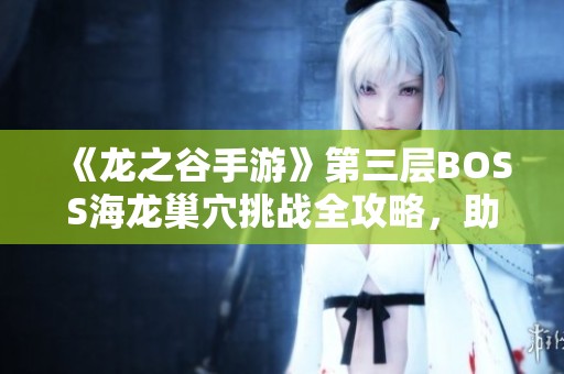 《龙之谷手游》第三层BOSS海龙巢穴挑战全攻略，助你轻松过关！