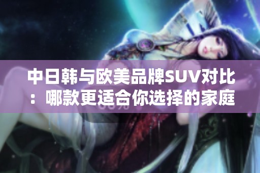 中日韩与欧美品牌SUV对比：哪款更适合你选择的家庭用车