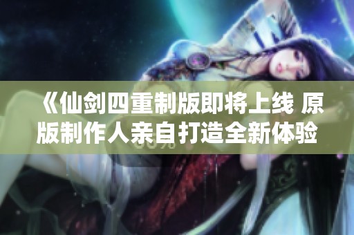 《仙剑四重制版即将上线 原版制作人亲自打造全新体验》