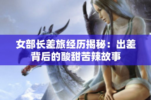 女部长差旅经历揭秘：出差背后的酸甜苦辣故事