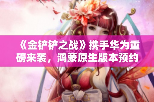 《金铲铲之战》携手华为重磅来袭，鸿蒙原生版本预约开启