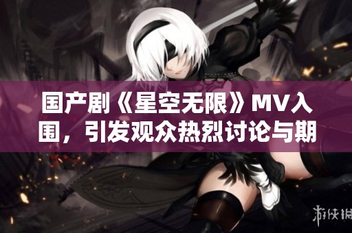 国产剧《星空无限》MV入围，引发观众热烈讨论与期待