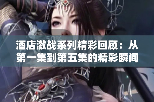 酒店激战系列精彩回顾：从第一集到第五集的精彩瞬间分析