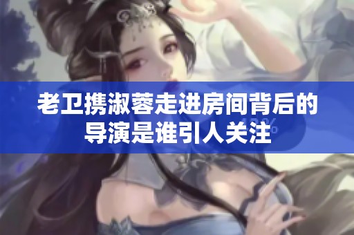 老卫携淑蓉走进房间背后的导演是谁引人关注