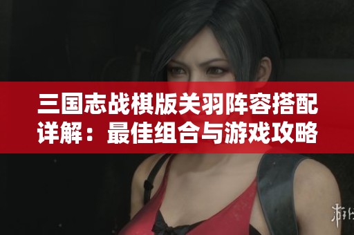 三国志战棋版关羽阵容搭配详解：最佳组合与游戏攻略解析