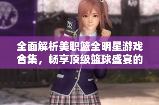 全面解析美职篮全明星游戏合集，畅享顶级篮球盛宴的乐趣与精彩