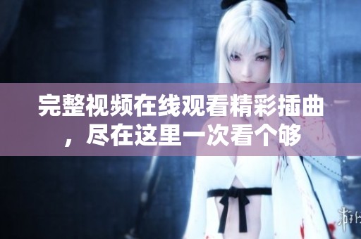 完整视频在线观看精彩插曲，尽在这里一次看个够