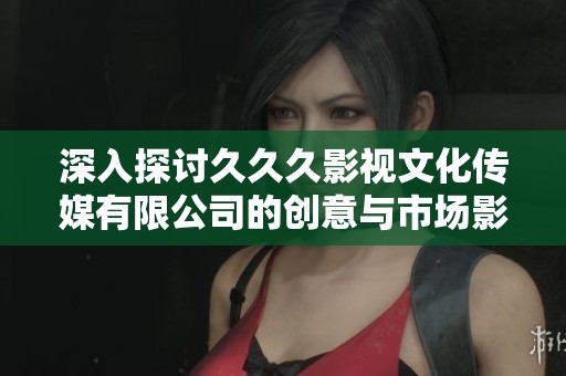 深入探讨久久久影视文化传媒有限公司的创意与市场影响力