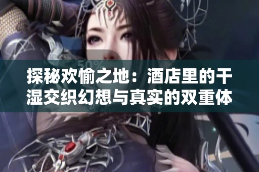 探秘欢愉之地：酒店里的干湿交织幻想与真实的双重体验