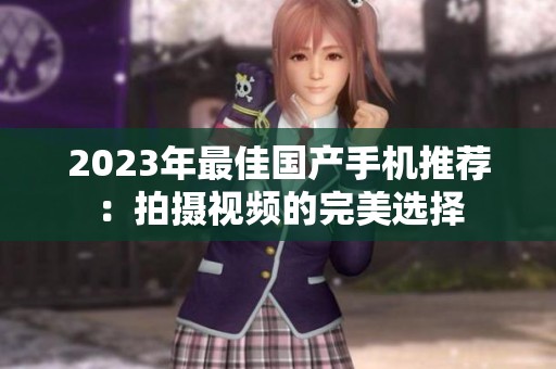 2023年最佳国产手机推荐:拍摄视频的完美选择 2023年最佳国产手机推荐:拍摄视频的完美选择