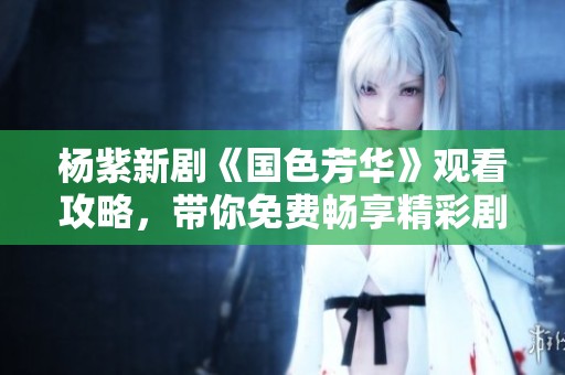 杨紫新剧《国色芳华》观看攻略，带你免费畅享精彩剧情