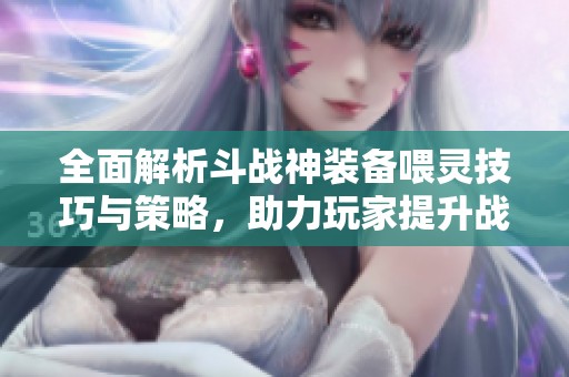 全面解析斗战神装备喂灵技巧与策略，助力玩家提升战力