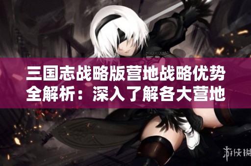 三国志战略版营地战略优势全解析：深入了解各大营地的独特位置和功能