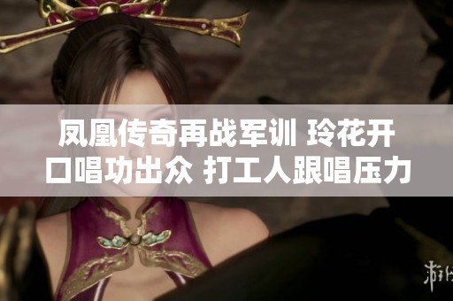 凤凰传奇再战军训 玲花开口唱功出众 打工人跟唱压力大需适度合理安排