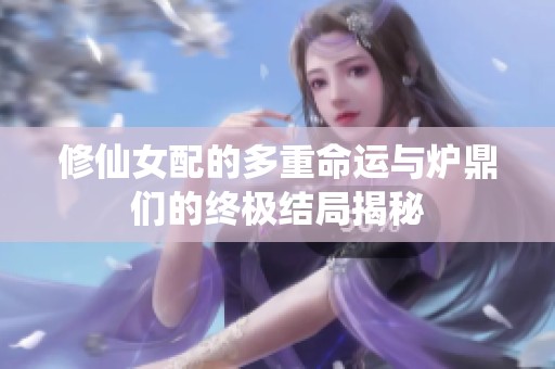 修仙女配的多重命运与炉鼎们的终极结局揭秘