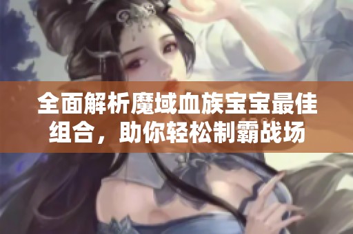 全面解析魔域血族宝宝最佳组合，助你轻松制霸战场