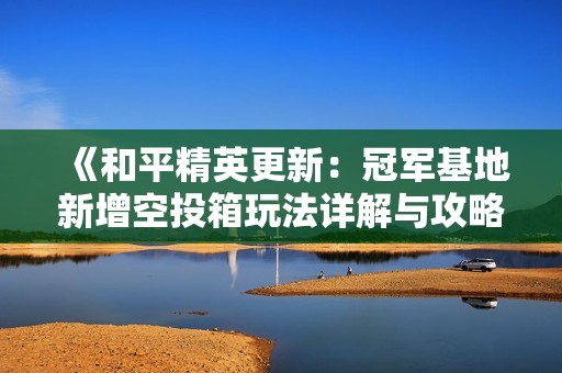 《和平精英更新：冠军基地新增空投箱玩法详解与攻略分享》