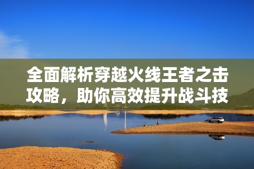 全面解析穿越火线王者之击攻略，助你高效提升战斗技能
