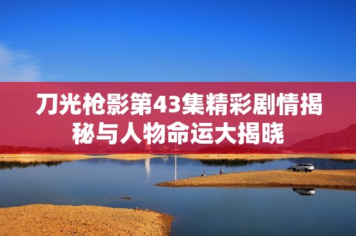 刀光枪影第43集精彩剧情揭秘与人物命运大揭晓