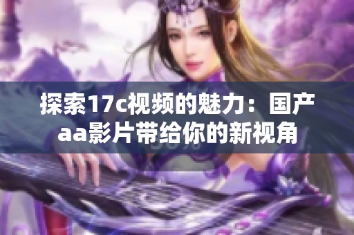 探索17c视频的魅力：国产aa影片带给你的新视角