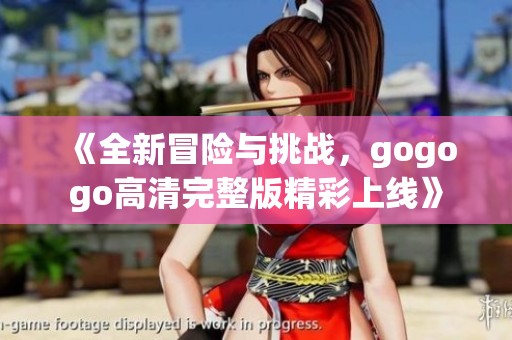 《全新冒险与挑战，gogogo高清完整版精彩上线》