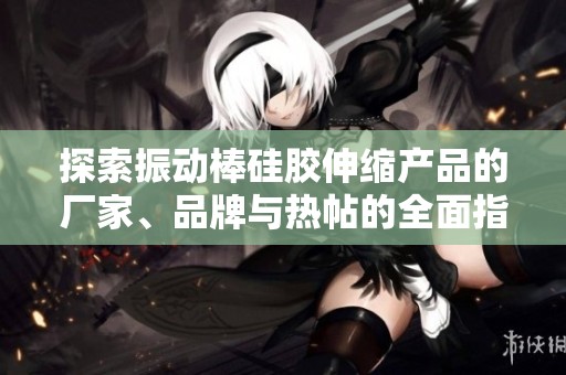探索振动棒硅胶伸缩产品的厂家、品牌与热帖的全面指南