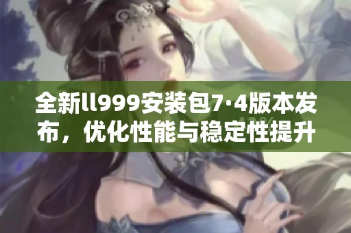 全新ll999安装包7·4版本发布，优化性能与稳定性提升