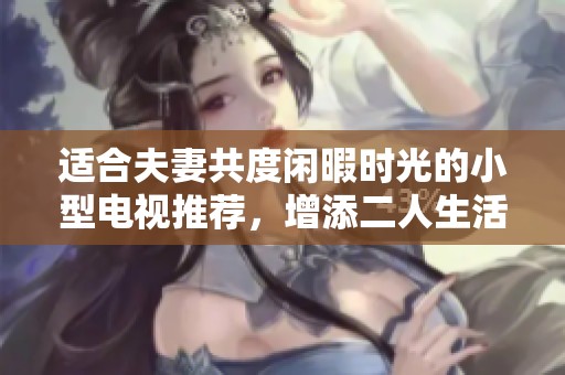 适合夫妻共度闲暇时光的小型电视推荐，增添二人生活乐趣