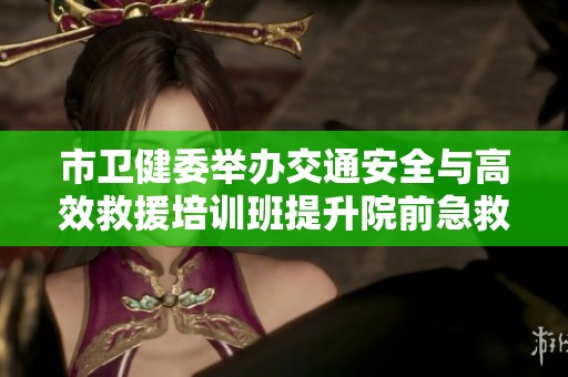 市卫健委举办交通安全与高效救援培训班提升院前急救能力