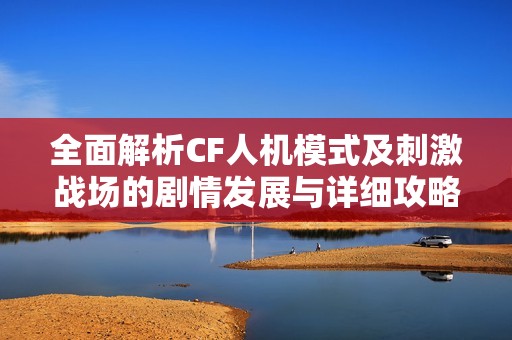 全面解析CF人机模式及刺激战场的剧情发展与详细攻略