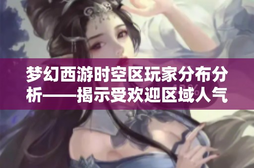 梦幻西游时空区玩家分布分析——揭示受欢迎区域人气情况
