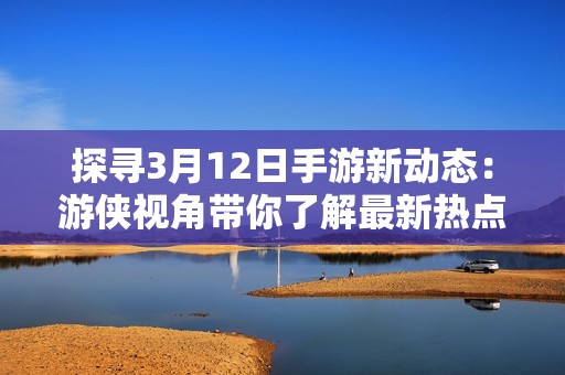 探寻3月12日手游新动态：游侠视角带你了解最新热点资讯