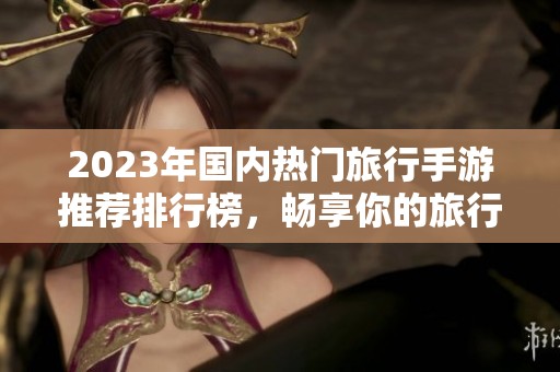 2023年国内热门旅行手游推荐排行榜，畅享你的旅行游戏之旅