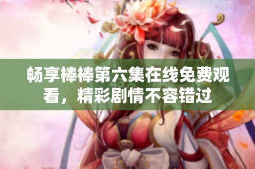 畅享棒棒第六集在线免费观看，精彩剧情不容错过