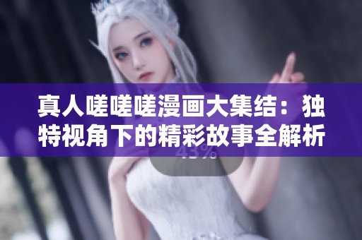 真人嗟嗟嗟漫画大集结：独特视角下的精彩故事全解析