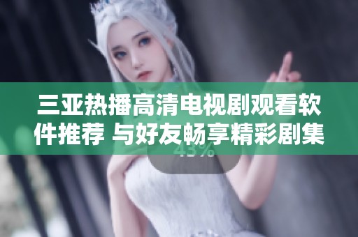 三亚热播高清电视剧观看软件推荐 与好友畅享精彩剧集体验