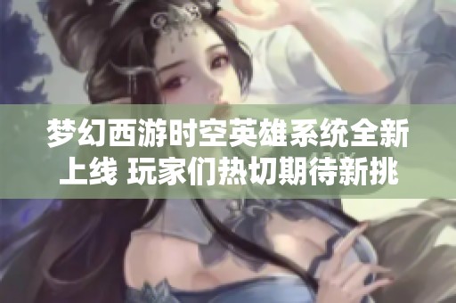 梦幻西游时空英雄系统全新上线 玩家们热切期待新挑战与机遇