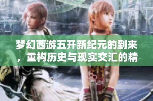 梦幻西游五开新纪元的到来，重构历史与现实交汇的精彩瞬间