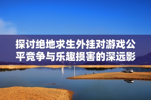探讨绝地求生外挂对游戏公平竞争与乐趣损害的深远影响