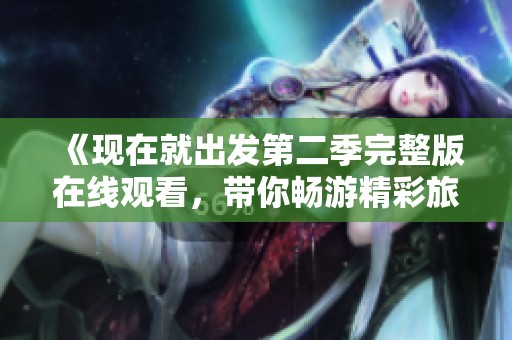《现在就出发第二季完整版在线观看，带你畅游精彩旅程》