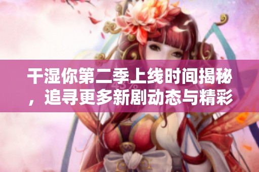 干湿你第二季上线时间揭秘，追寻更多新剧动态与精彩看点